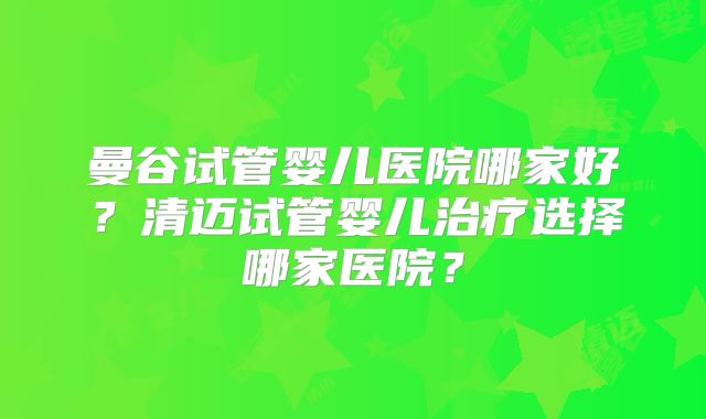 曼谷试管婴儿医院哪家好？清迈试管婴儿治疗选择哪家医院？