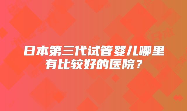 日本第三代试管婴儿哪里有比较好的医院?