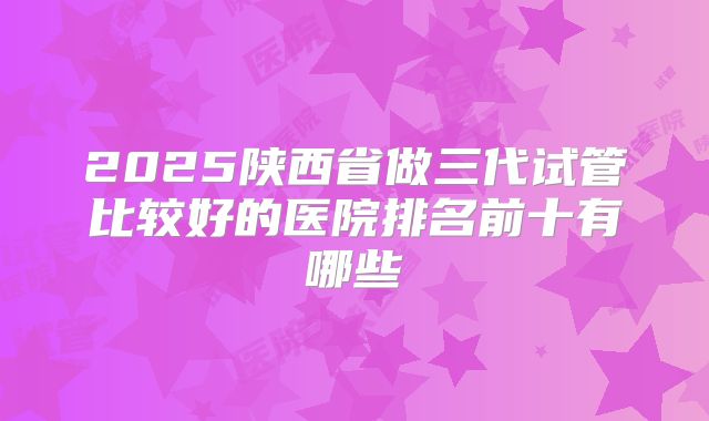 2025陕西省做三代试管比较好的医院排名前十有哪些