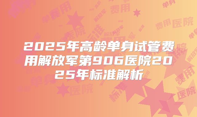 2025年高龄单身试管费用解放军第906医院2025年标准解析