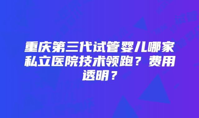 重庆第三代试管婴儿哪家私立医院技术领跑?费用透明?