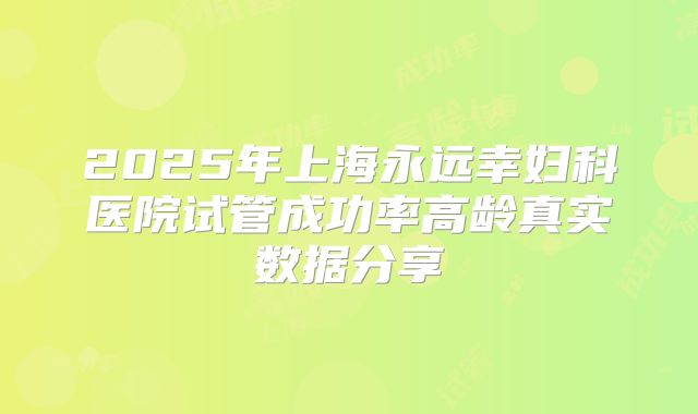 2025年上海永远幸妇科医院试管成功率高龄真实数据分享