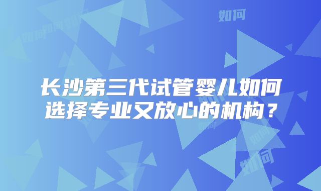 长沙第三代试管婴儿如何选择专业又放心的机构？