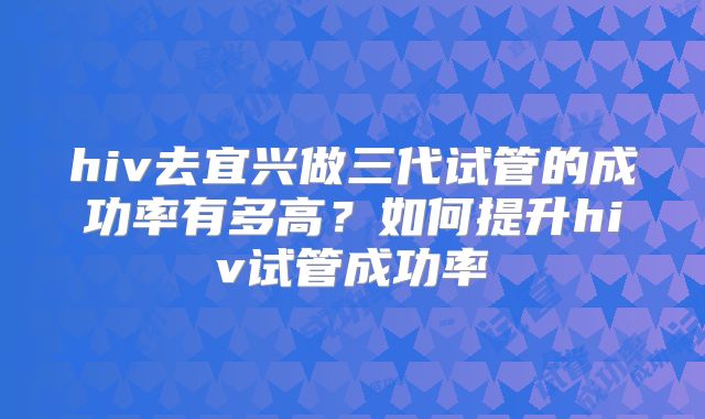 hiv去宜兴做三代试管的成功率有多高?如何提升hiv试管成功率