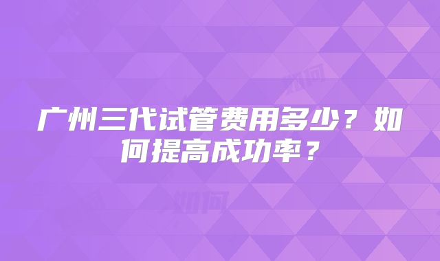 广州三代试管费用多少?如何提高成功率?