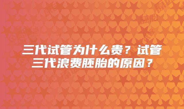 三代试管为什么贵?试管三代浪费胚胎的原因?