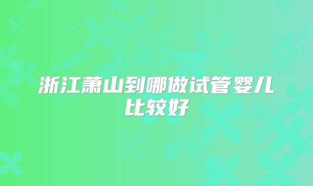 浙江萧山到哪做试管婴儿比较好