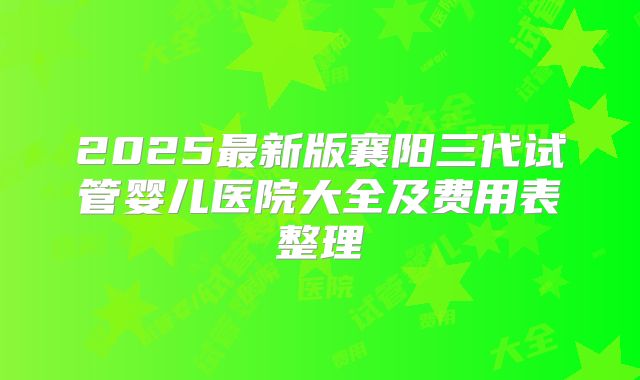 2025最新版襄阳三代试管婴儿医院大全及费用表整理