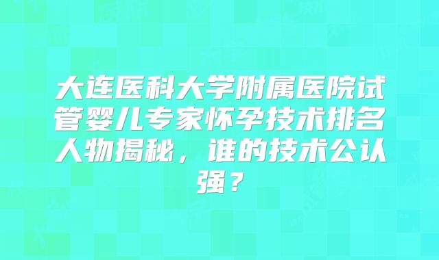 大连医科大学附属医院试管婴儿专家怀孕技术排名人物揭秘,谁的技术公认强?