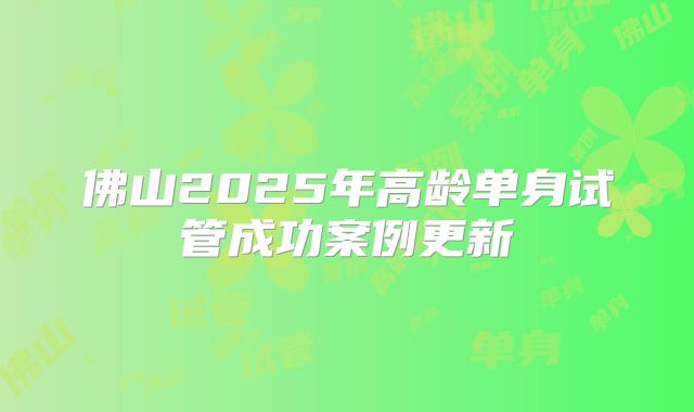 佛山2025年高龄单身试管成功案例更新
