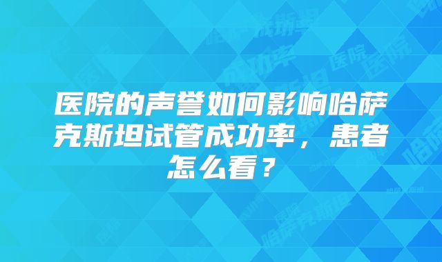 医院的声誉如何影响哈萨克斯坦试管成功率，患者怎么看？