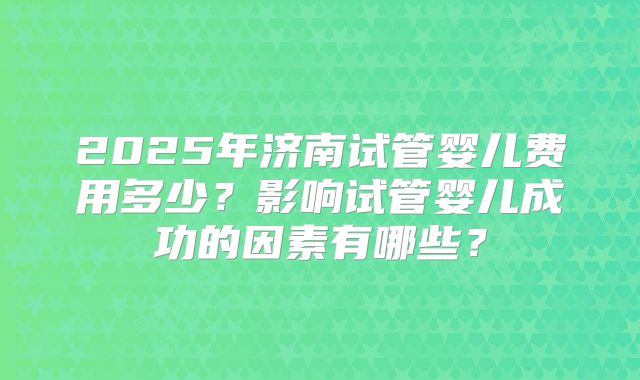 2025年济南试管婴儿费用多少？影响试管婴儿成功的因素有哪些？