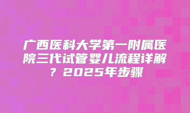 广西医科大学第一附属医院三代试管婴儿流程详解？2025年步骤