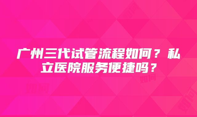 广州三代试管流程如何?私立医院服务便捷吗?