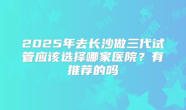 2025年去长沙做三代试管应该选择哪家医院?有推荐的吗