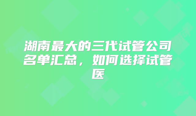 湖南最大的三代试管公司名单汇总,如何选择试管医