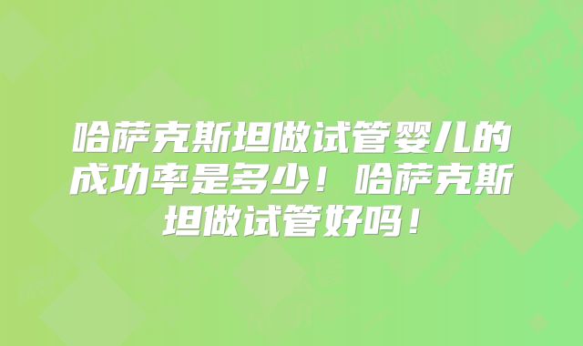 哈萨克斯坦做试管婴儿的成功率是多少!哈萨克斯坦做试管好吗!