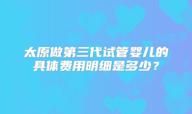 太原做第三代试管婴儿的具体费用明细是多少?