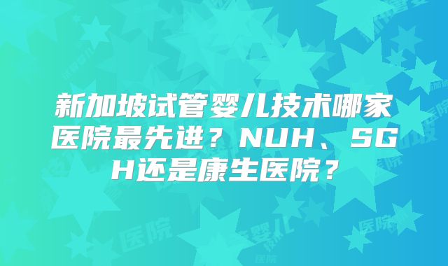 新加坡试管婴儿技术哪家医院最先进？NUH、SGH还是康生医院？
