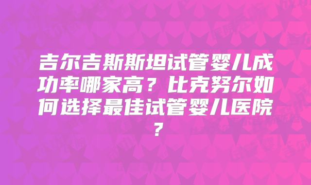 吉尔吉斯斯坦试管婴儿成功率哪家高？比克努尔如何选择最佳试管婴儿医院？