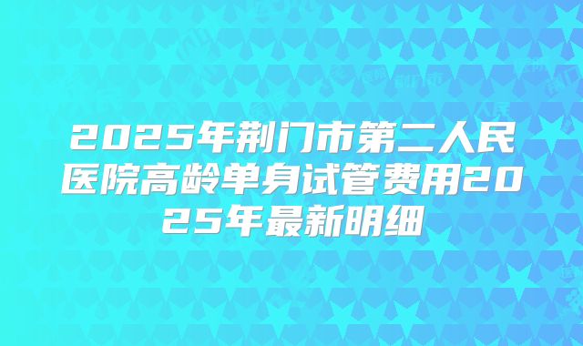 2025年荆门市第二人民医院高龄单身试管费用2025年最新明细