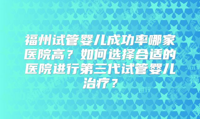 福州试管婴儿成功率哪家医院高?如何选择合适的医院进行第三代试管婴儿治疗?