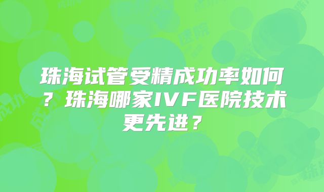 珠海试管受精成功率如何?珠海哪家IVF医院技术更先进?