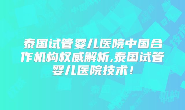 泰国试管婴儿医院中国合作机构权威解析,泰国试管婴儿医院技术！