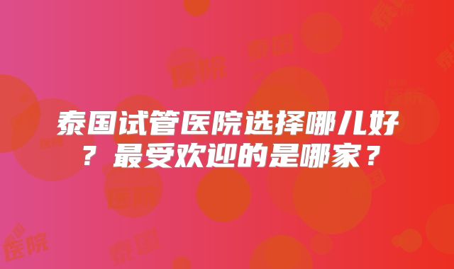 泰国试管医院选择哪儿好?最受欢迎的是哪家?