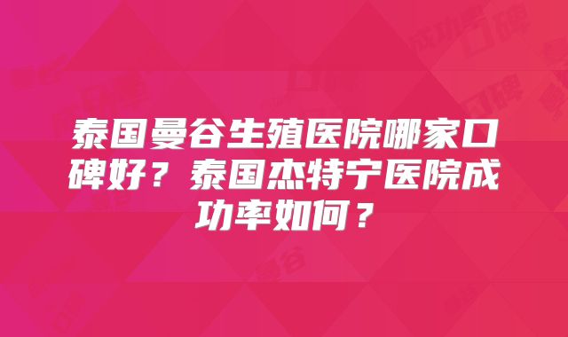 泰国曼谷生殖医院哪家口碑好?泰国杰特宁医院成功率如何?