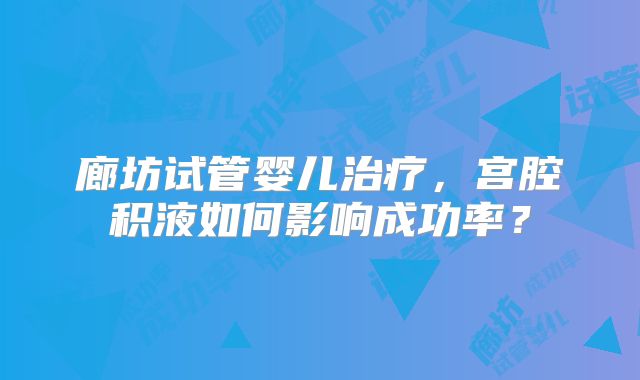 廊坊试管婴儿治疗，宫腔积液如何影响成功率？