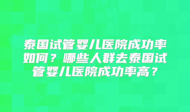 泰国试管婴儿医院成功率如何?哪些人群去泰国试管婴儿医院成功率高?