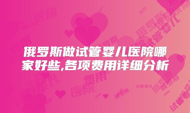 俄罗斯做试管婴儿医院哪家好些,各项费用详细分析