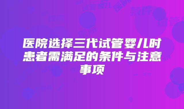 医院选择三代试管婴儿时患者需满足的条件与注意事项