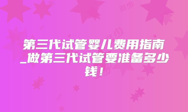 第三代试管婴儿费用指南_做第三代试管要准备多少钱!