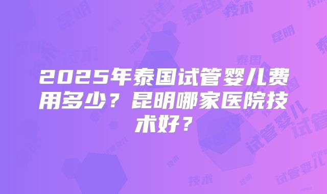 2025年泰国试管婴儿费用多少?昆明哪家医院技术好?