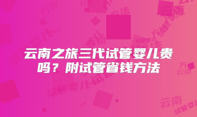 云南之旅三代试管婴儿贵吗?附试管省钱方法
