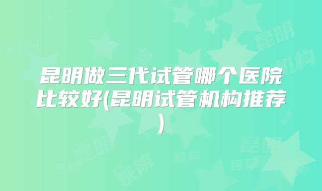 昆明做三代试管哪个医院比较好(昆明试管机构推荐)
