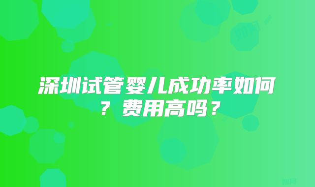 深圳试管婴儿成功率如何?费用高吗?