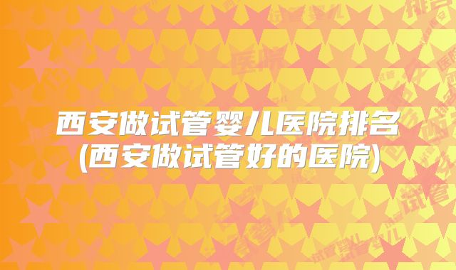 西安做试管婴儿医院排名(西安做试管好的医院)