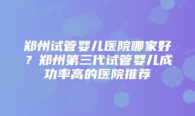 郑州试管婴儿医院哪家好？郑州第三代试管婴儿成功率高的医院推荐