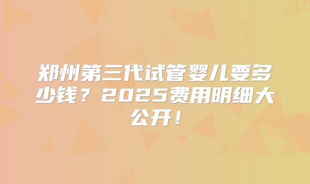 郑州第三代试管婴儿要多少钱?2025费用明细大公开!