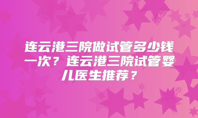 连云港三院做试管多少钱一次？连云港三院试管婴儿医生推荐？
