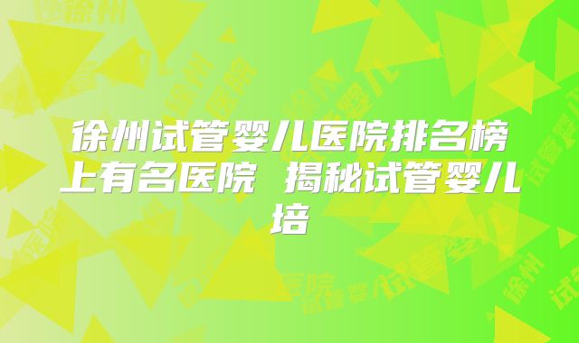 徐州试管婴儿医院排名榜上有名医院 揭秘试管婴儿培