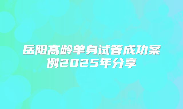 岳阳高龄单身试管成功案例2025年分享