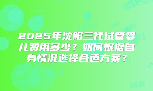 2025年沈阳三代试管婴儿费用多少?如何根据自身情况选择合适方案?