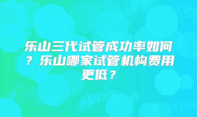 乐山三代试管成功率如何？乐山哪家试管机构费用更低？