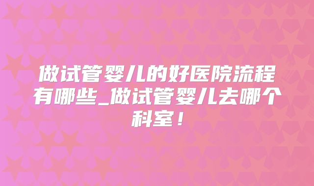 做试管婴儿的好医院流程有哪些_做试管婴儿去哪个科室!
