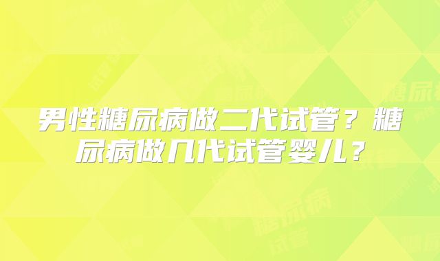 男性糖尿病做二代试管?糖尿病做几代试管婴儿?