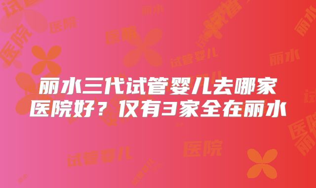 丽水三代试管婴儿去哪家医院好?仅有3家全在丽水